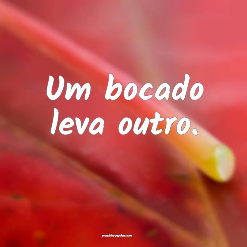 Um bocado leva outro.
 ...
