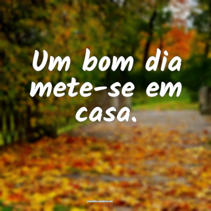 Um bom dia mete-se em casa.
...