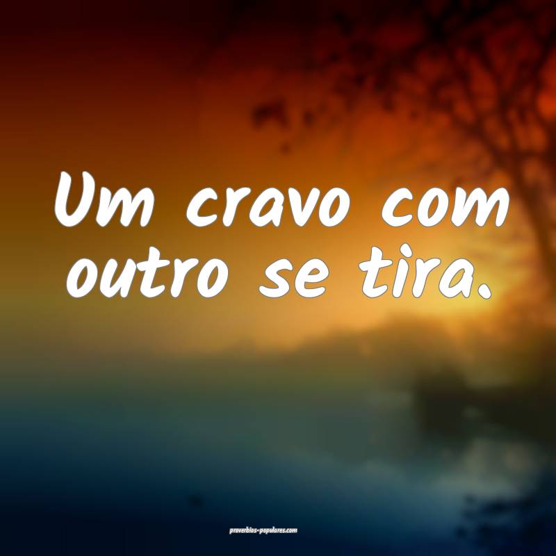 Um cravo com outro se tira.
 ...