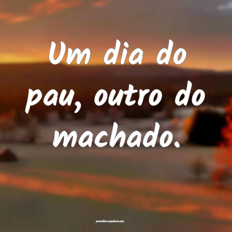 Um dia do pau, outro do machado.
 ...
