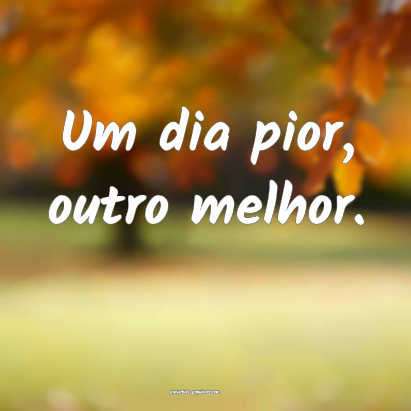 Um dia pior, outro melhor.
...