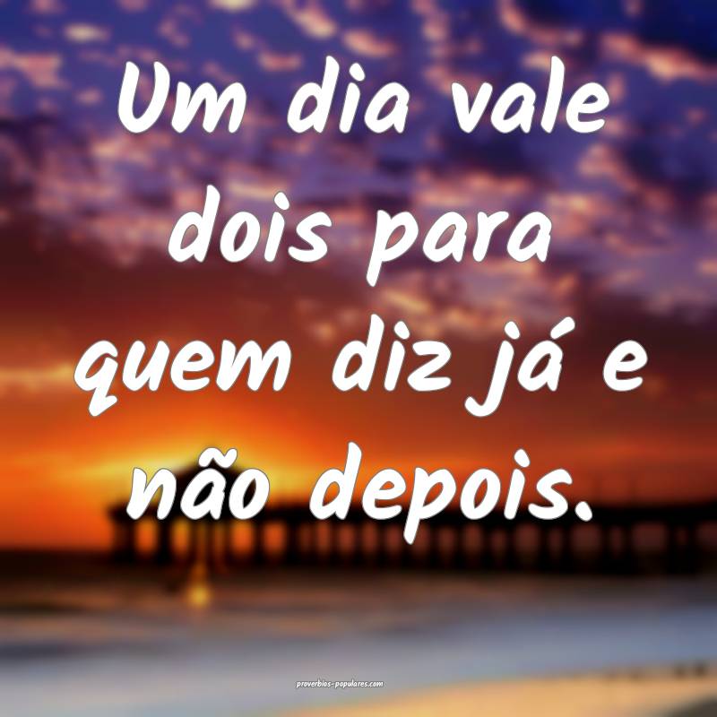 Um dia vale dois para quem diz já e não depois.
...