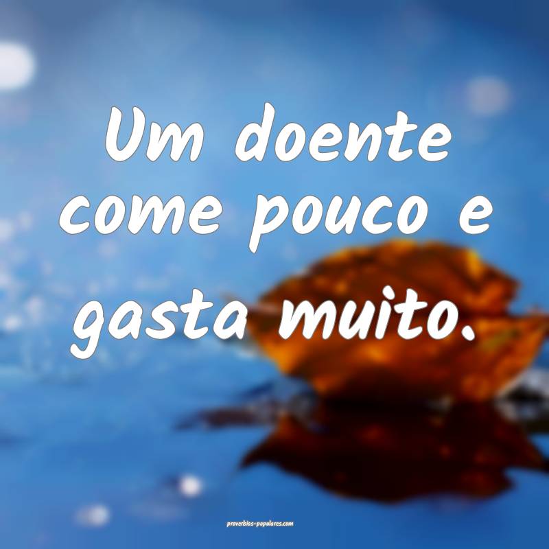 Um doente come pouco e gasta muito.
...