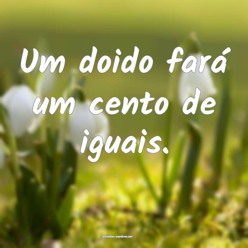 Um doido fará um cento de iguais.
...