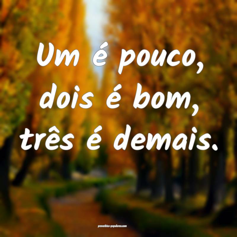 Um é pouco, dois é bom, três é demais.
...