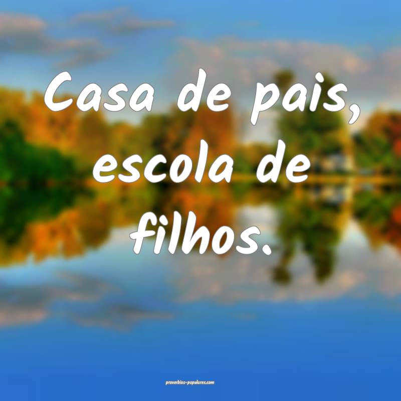 Casa de pais, escola de filhos.
...