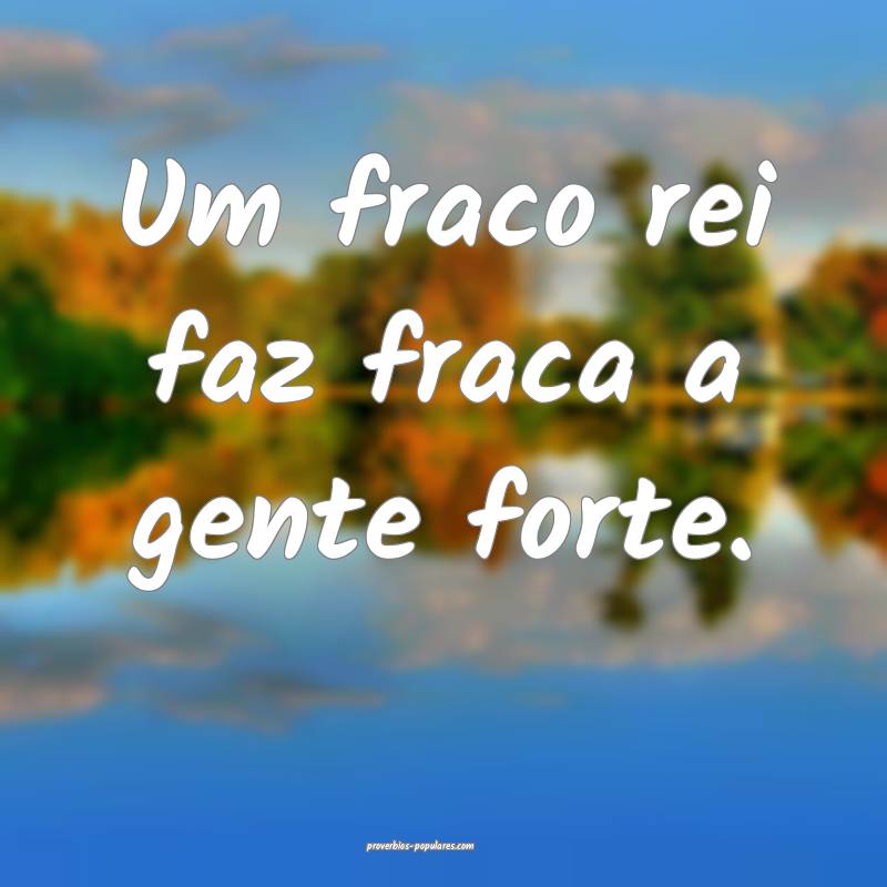 Um fraco rei faz fraca a gente forte.
...