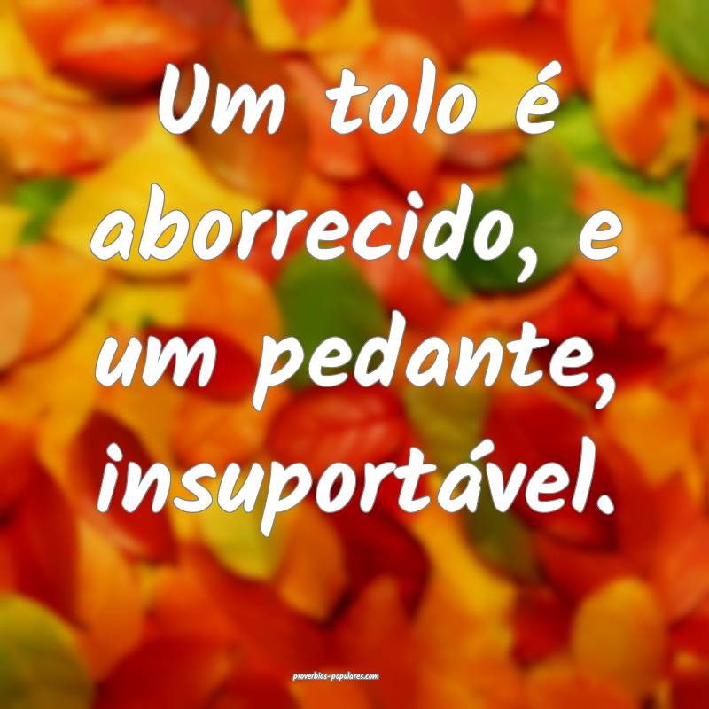 Um tolo é aborrecido, e um pedante, insuportável.
...