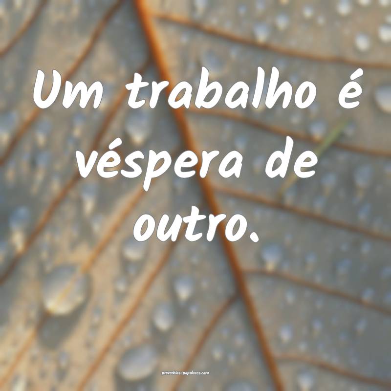 Um trabalho é véspera de outro.
 ...