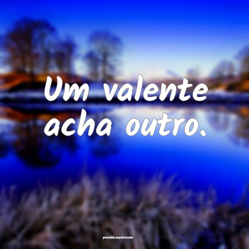 Um valente acha outro.
...