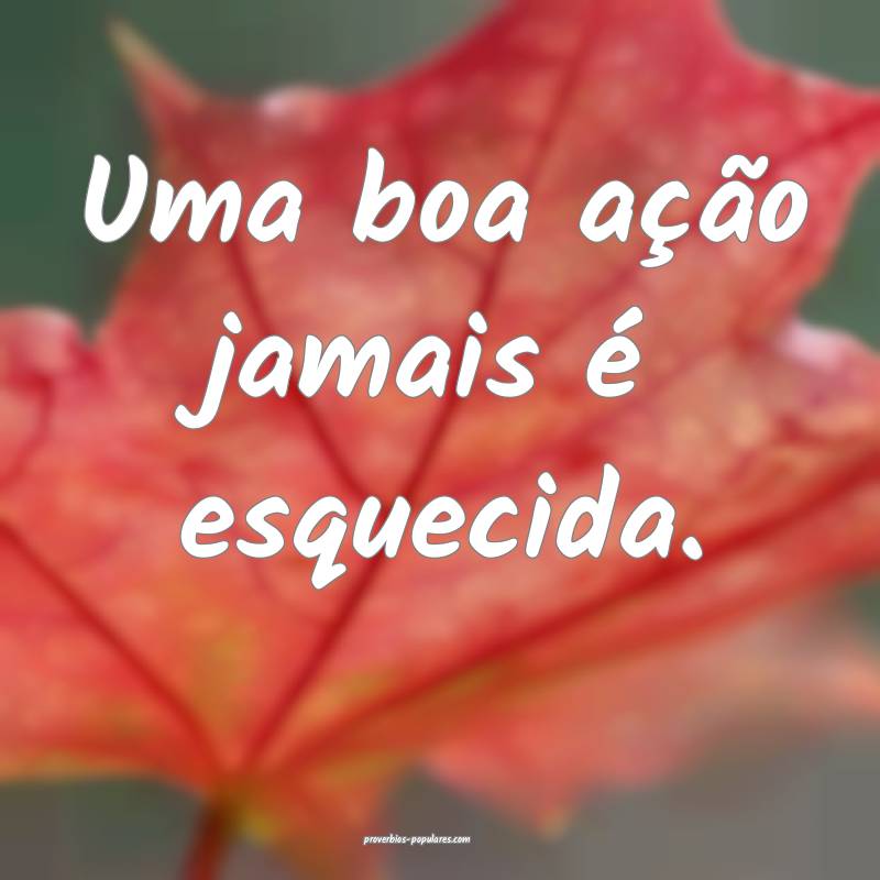 Uma boa ação jamais é esquecida.
 ...