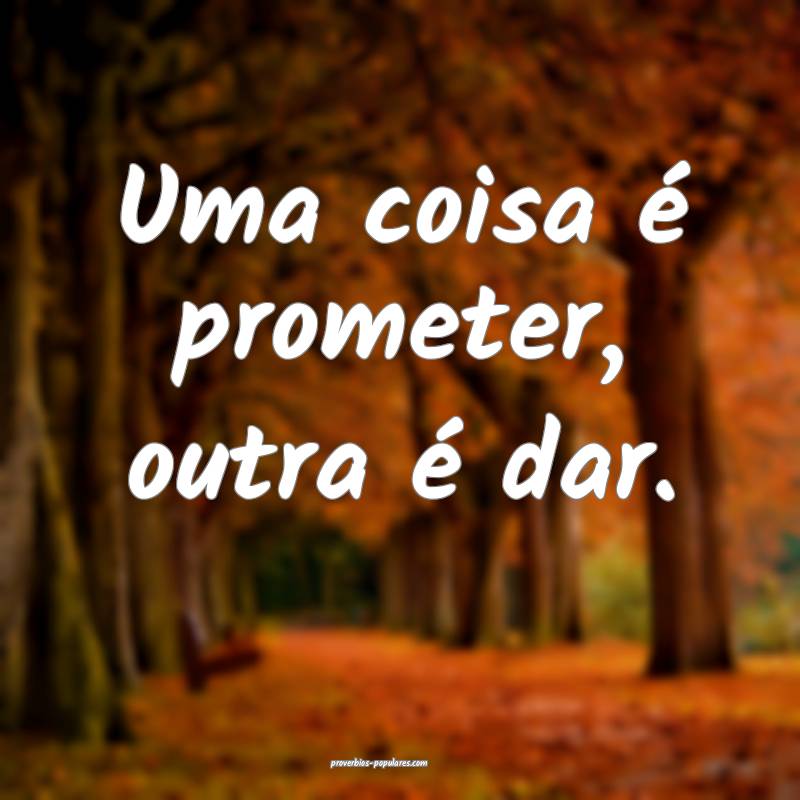 Uma coisa é prometer, outra é dar.
...