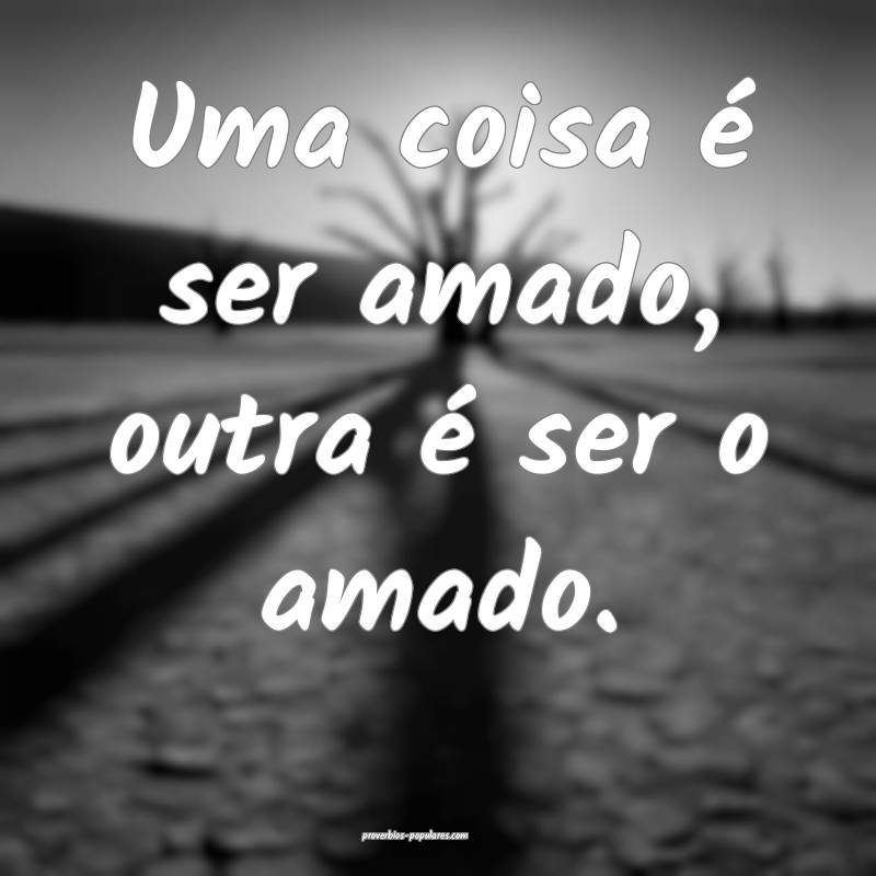 Uma coisa é ser amado, outra é ser o amado.
...