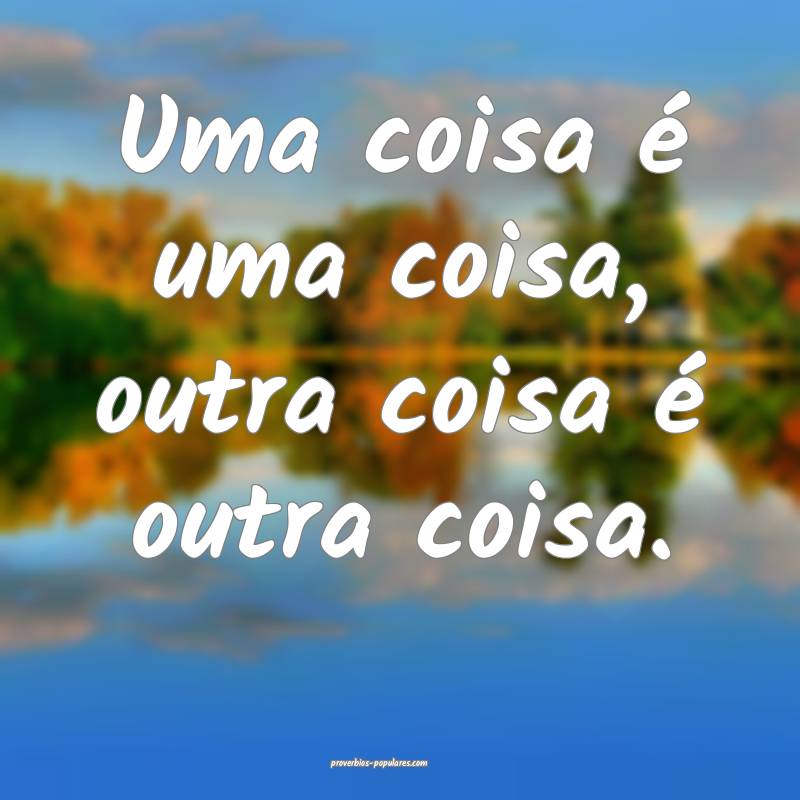 Uma coisa é uma coisa, outra coisa é outra coisa ...
