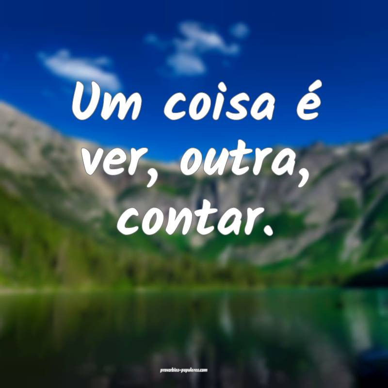 Um coisa é ver, outra, contar.
...