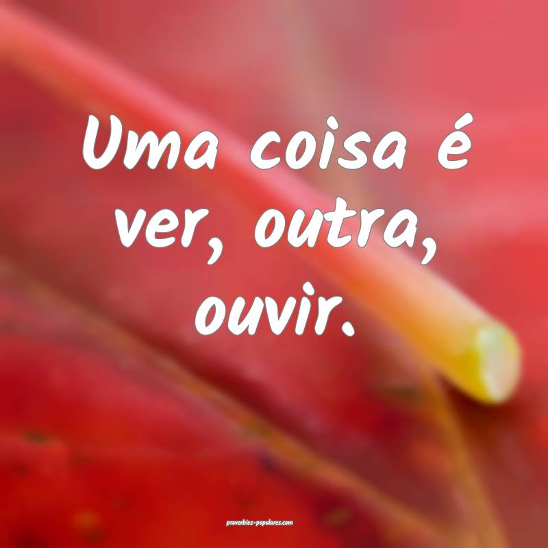 Uma coisa é ver, outra, ouvir.
 ...