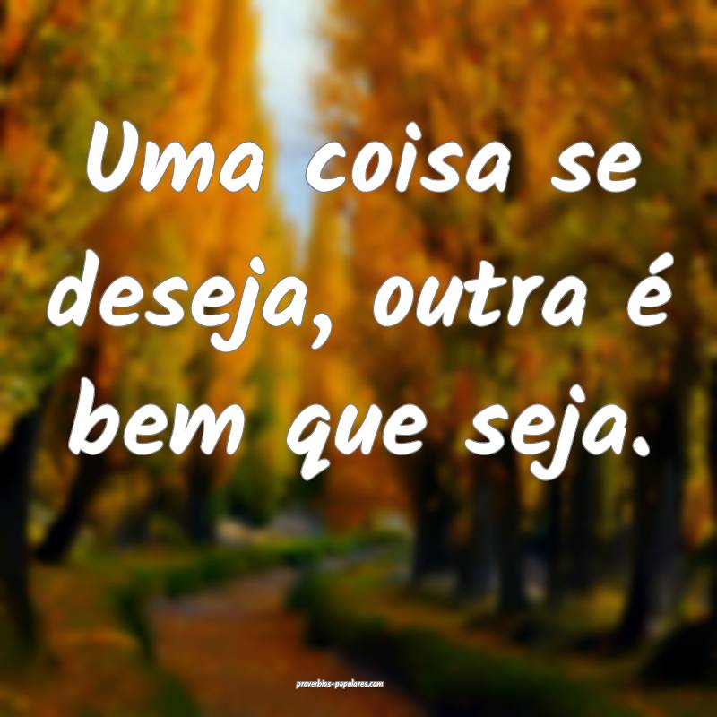 Uma coisa se deseja, outra é bem que seja.
...