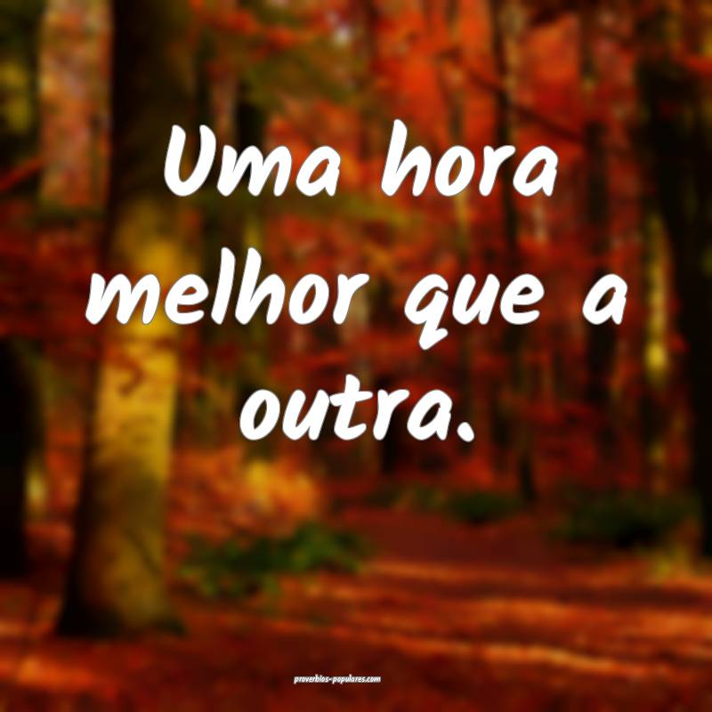 Uma hora melhor que a outra.
...