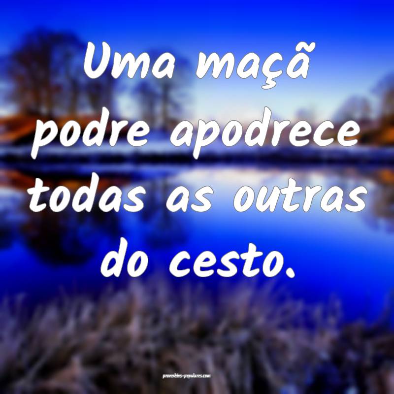 Uma maçã podre apodrece todas as outras do cesto.
...