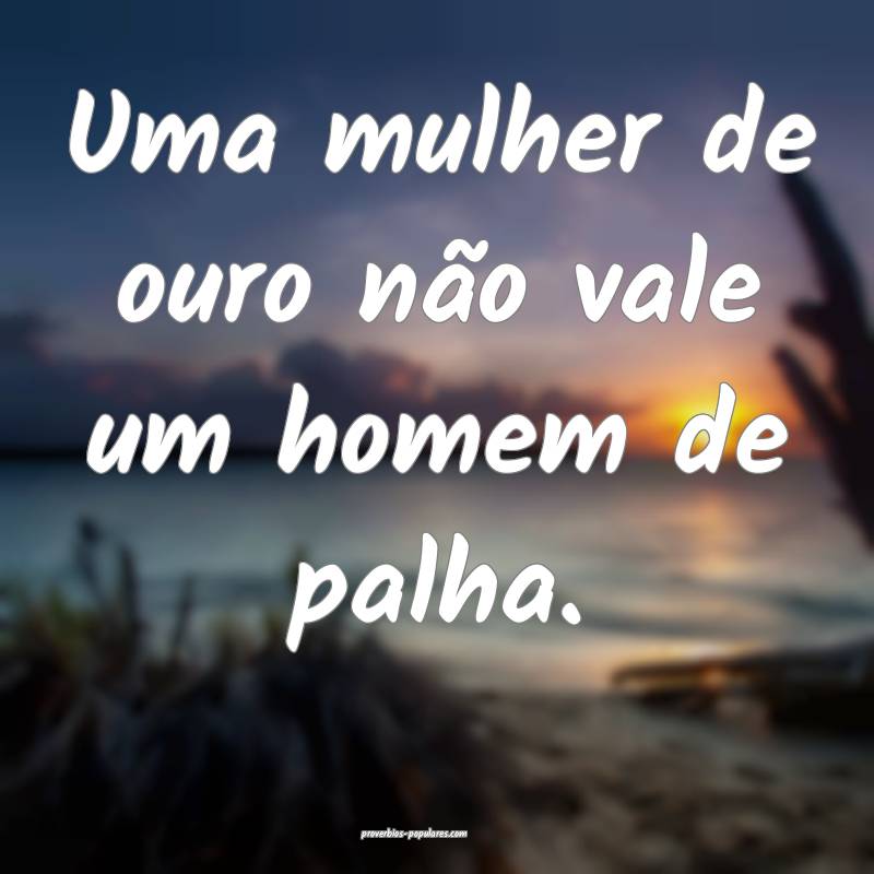Uma mulher de ouro não vale um homem de palha.
...