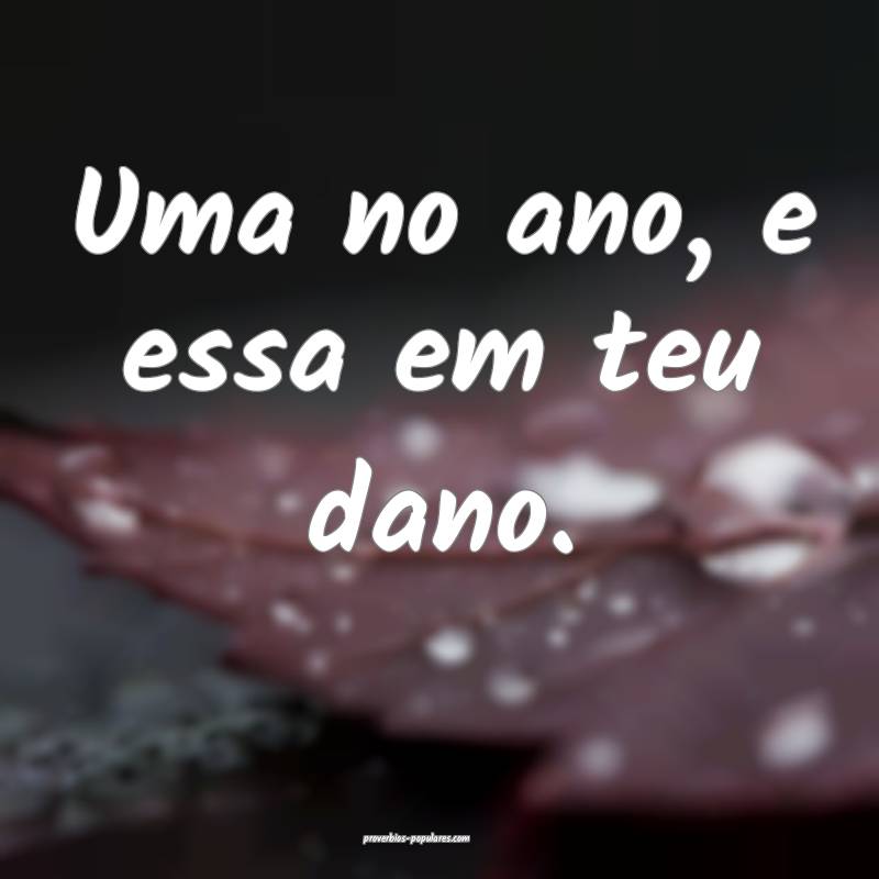 Uma no ano, e essa em teu dano.
...