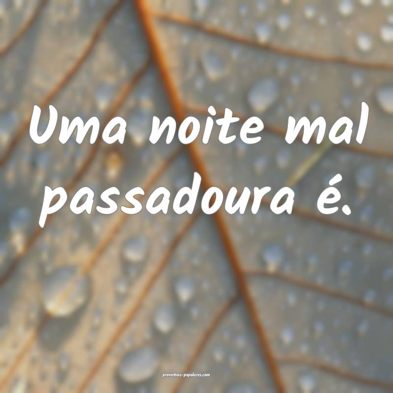 Uma noite mal passadoura é.
 ...