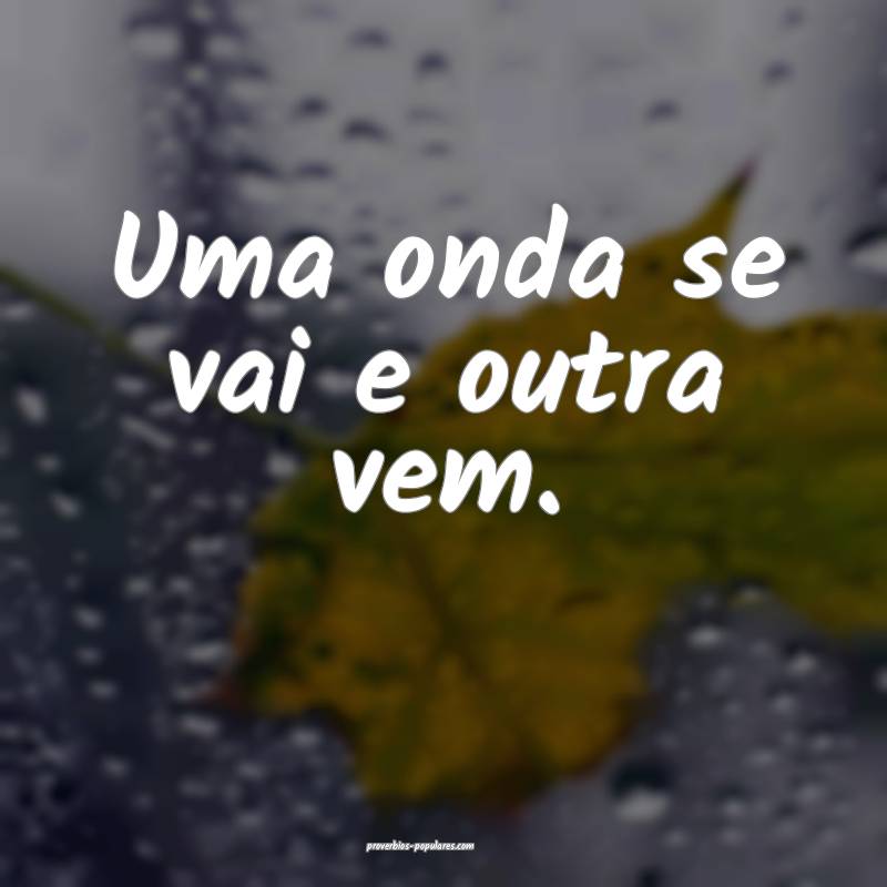 Uma onda se vai e outra vem.
...