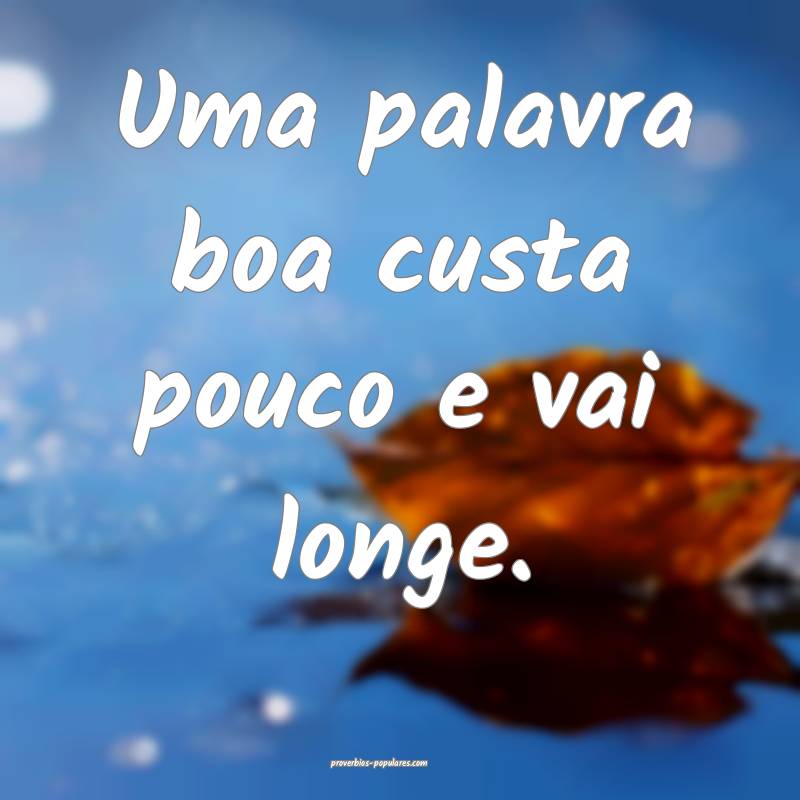 Uma palavra boa custa pouco e vai longe.
...
