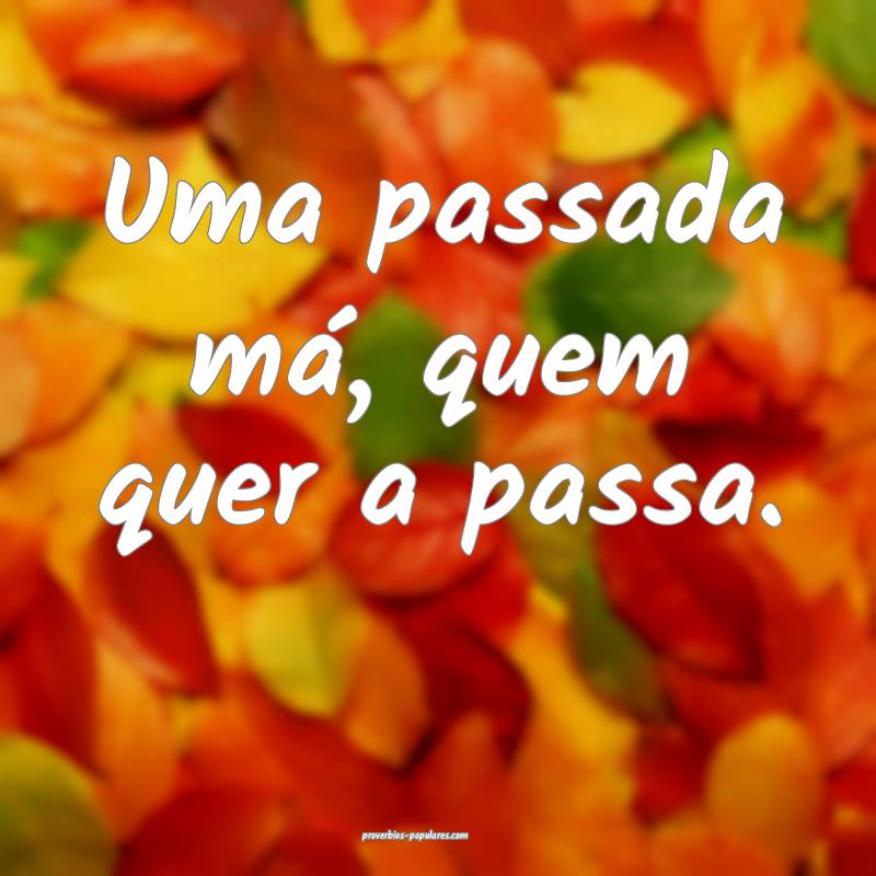 Uma passada má, quem quer a passa.
...