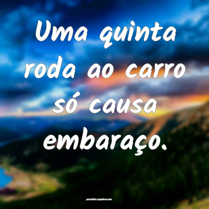 Uma quinta roda ao carro só causa embaraço.
 ...