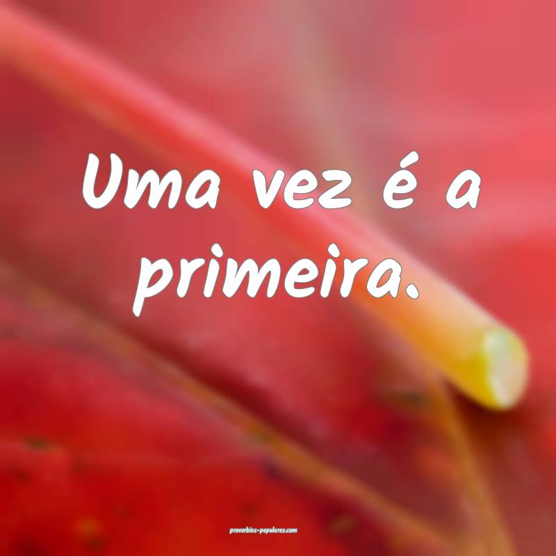 Uma vez é a primeira.
 ...