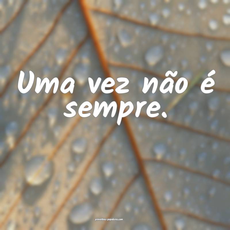 Uma vez não é sempre.
 ...