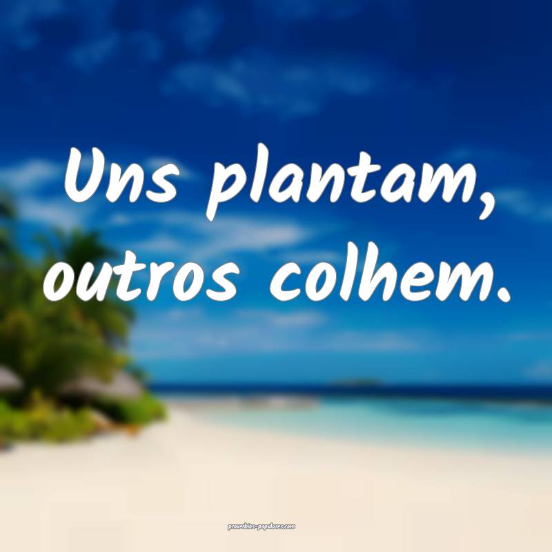 Uns plantam, outros colhem.
...
