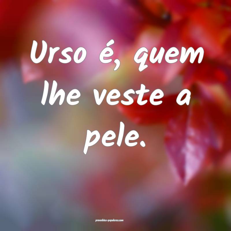 Urso é, quem lhe veste a pele.
...