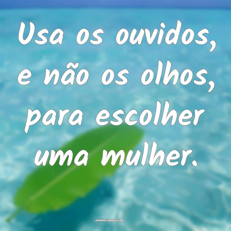 Usa os ouvidos, e não os olhos, para escolher uma mulher.
...