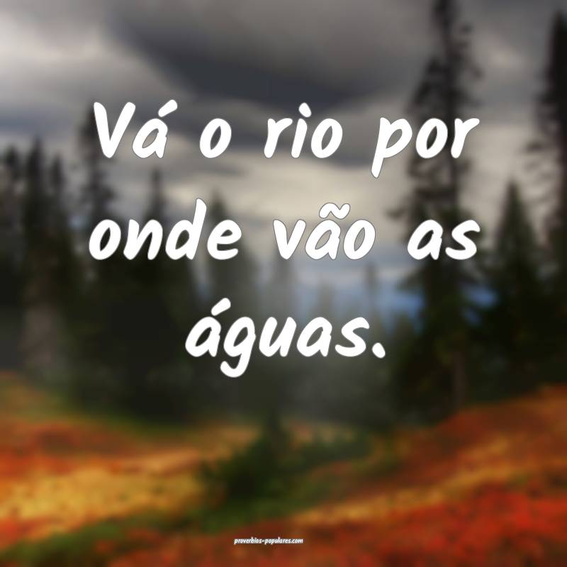 Vá o rio por onde vão as águas.
 ...