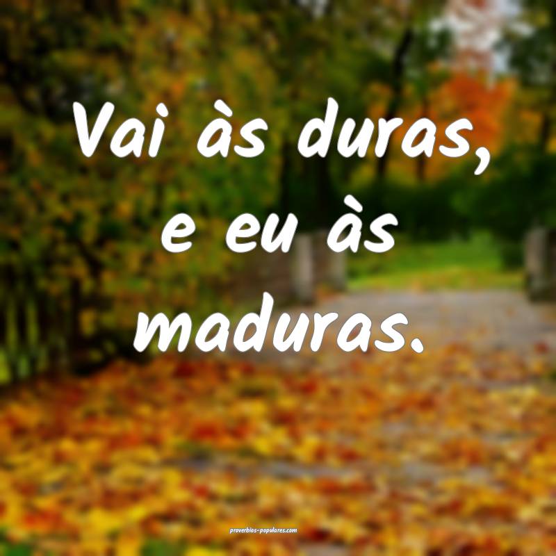 Vai às duras, e eu às maduras.
 ...