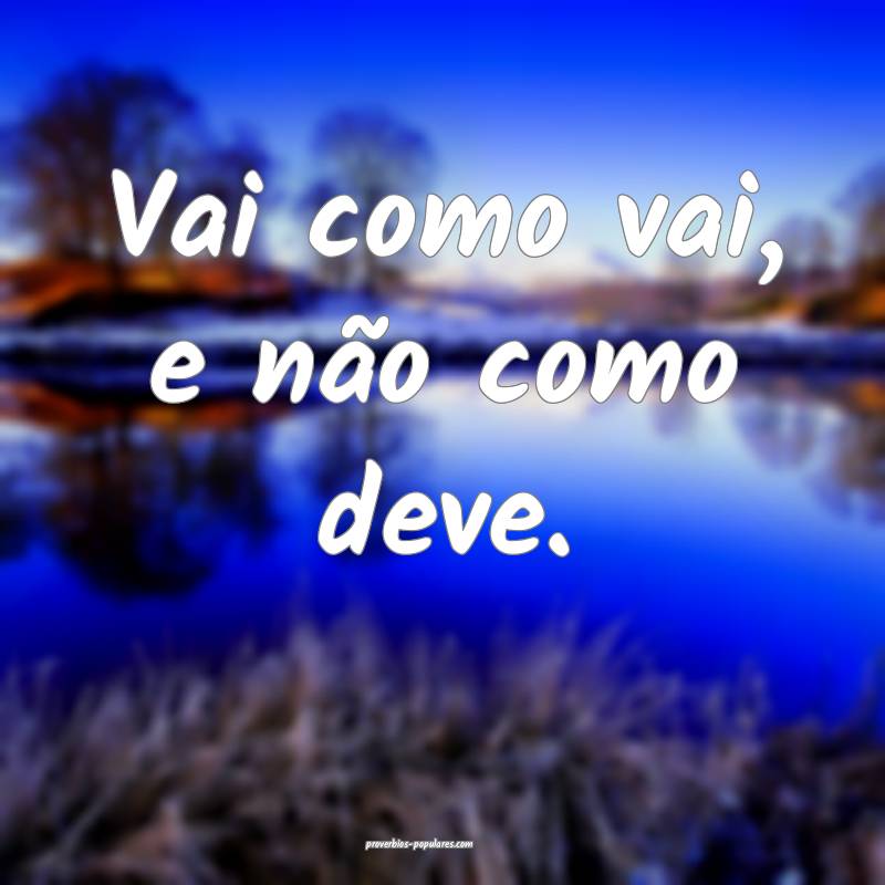 Vai como vai, e não como deve.
...