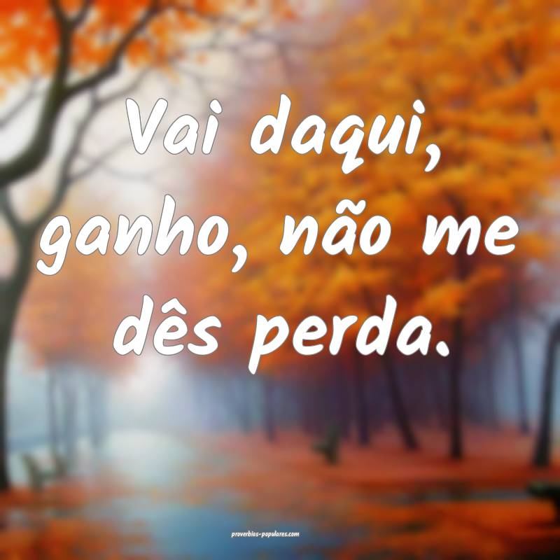 Vai daqui, ganho, não me dês perda.
 ...