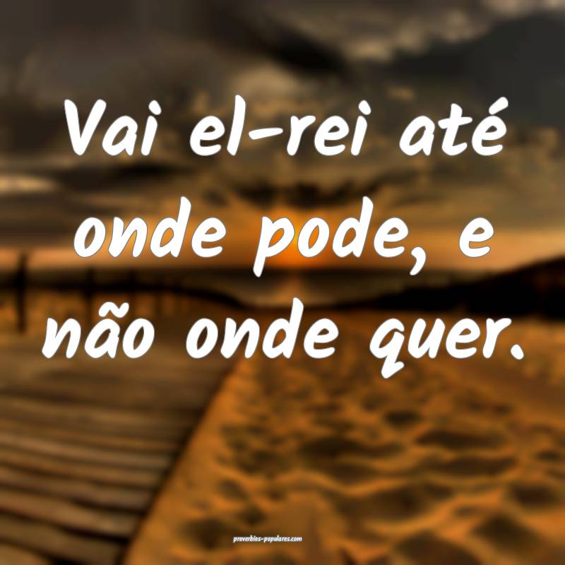 Vai el-rei até onde pode, e não onde quer.
...