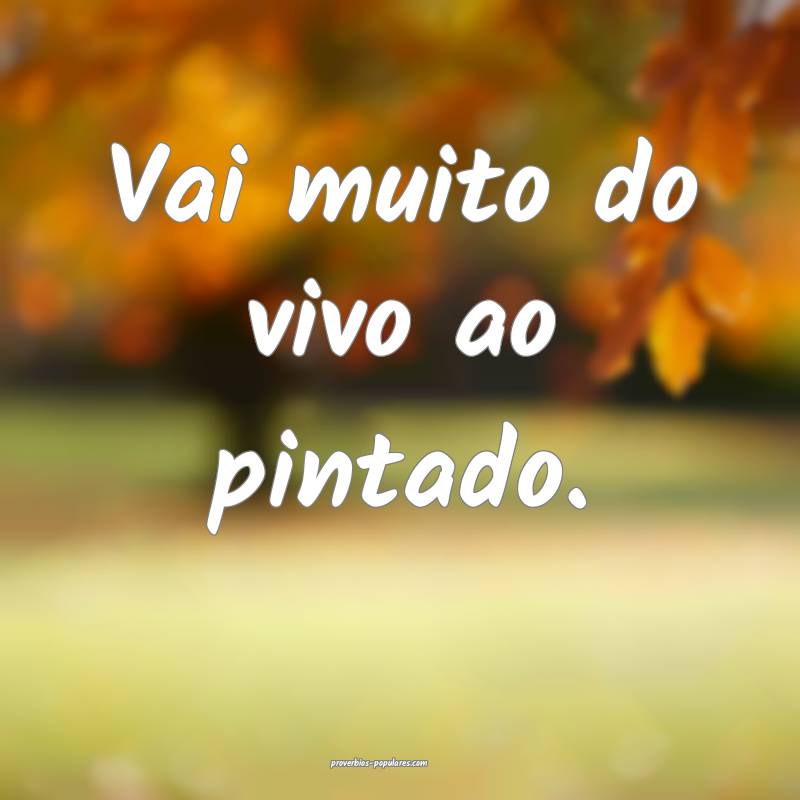 Vai muito do vivo ao pintado.
...