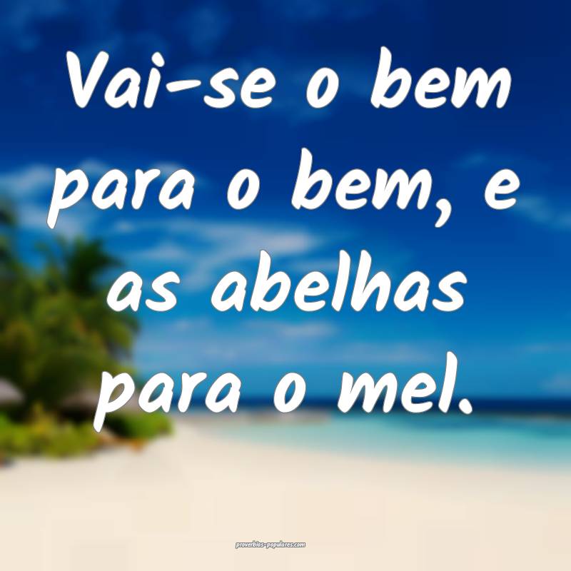 Vai-se o bem para o bem, e as abelhas para o mel.
...