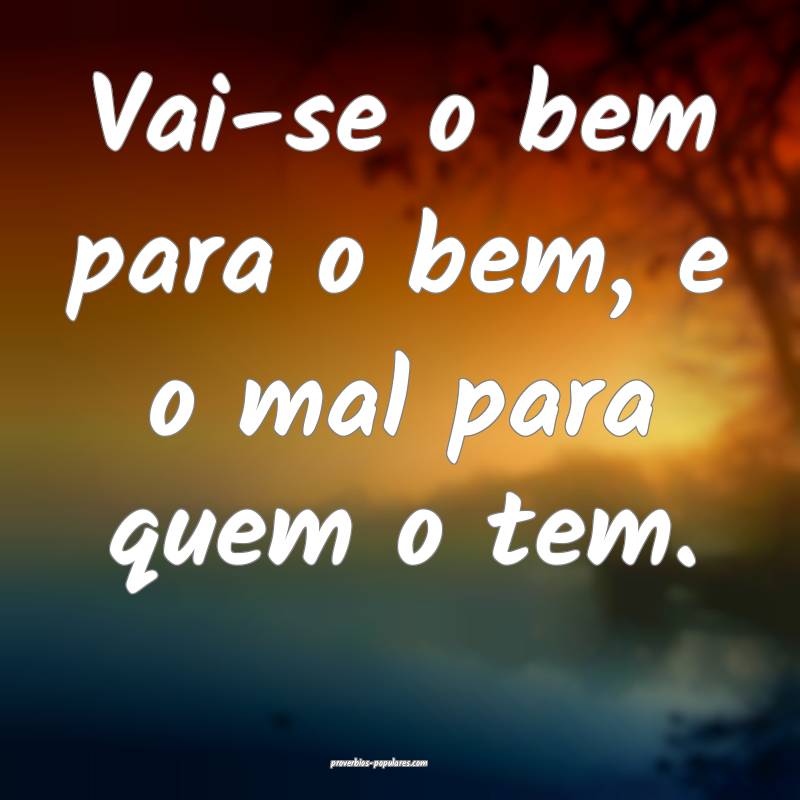 Vai-se o bem para o bem, e o mal para quem o tem.
...
