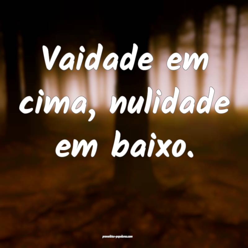 Vaidade em cima, nulidade em baixo.
 ...