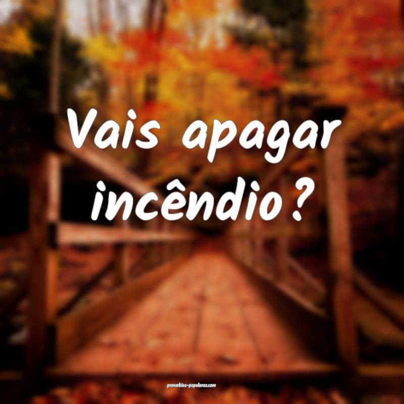 Vais apagar incêndio?
...