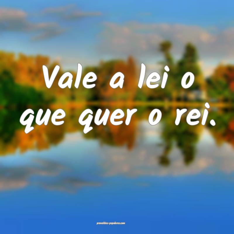 Vale a lei o que quer o rei.
 ...