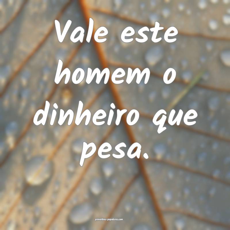 Vale este homem o dinheiro que pesa.
...
