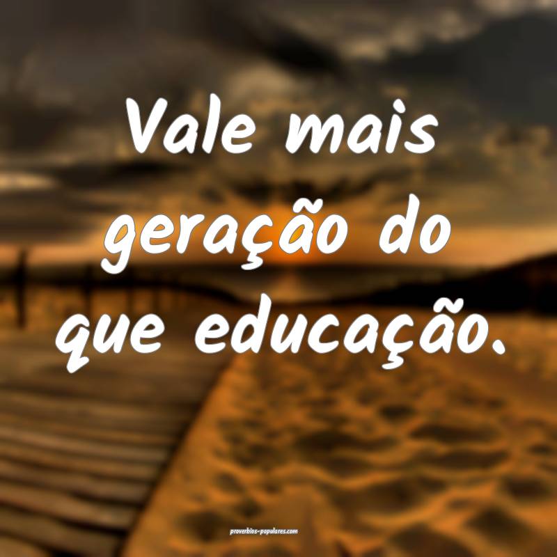 Vale mais geração do que educação.
 ...