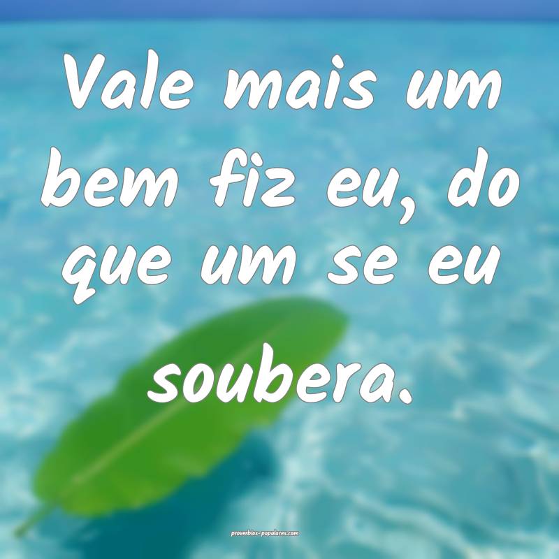 Vale mais um bem fiz eu, do que um se eu soubera.
 ...