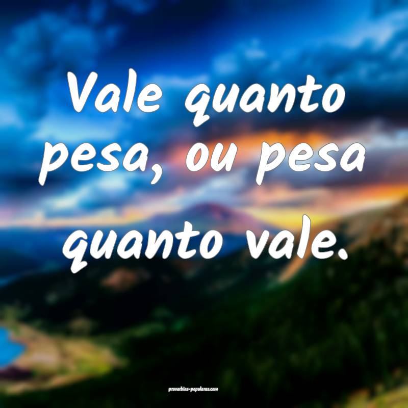 Vale quanto pesa, ou pesa quanto vale.
 ...